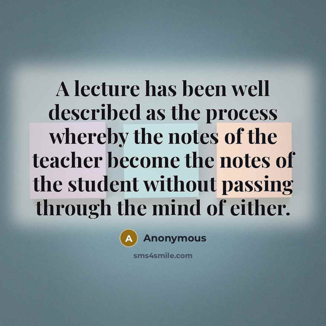 “A lecture has been well described as the process whereby the notes of the teacher become the notes of the student without passing through the mind of either.” quote by Anonymous