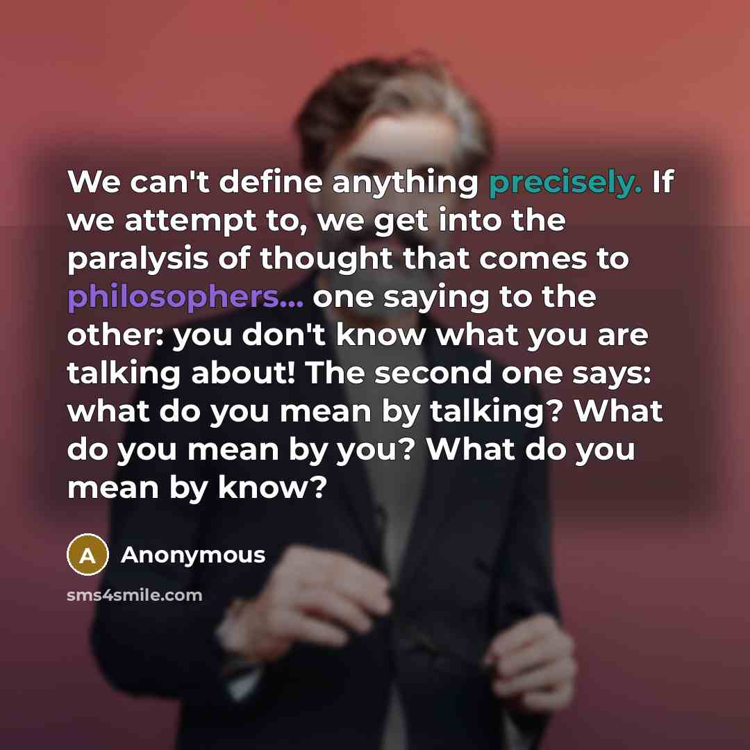 “We can't define anything precisely. If we attempt to, we get into the paralysis of thought that comes to philosophers... one saying to the other: you don't know what you are talking about! The second one says: what do you mean by talking? What do you mean by you? What do you mean by know?” quote by Anonymous