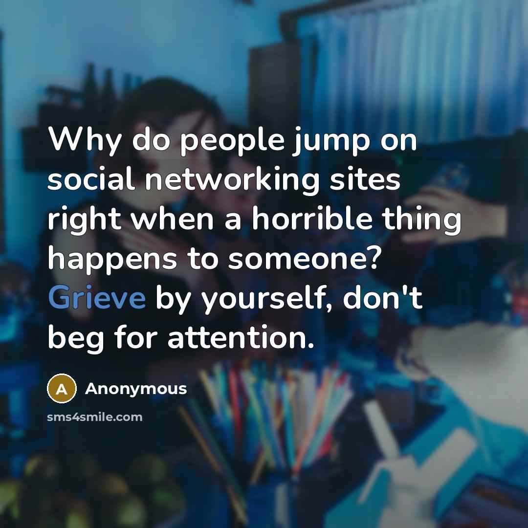 “Why do people jump on social networking sites right when a horrible thing happens to someone? Grieve by yourself, don't beg for attention.” quote by Anonymous