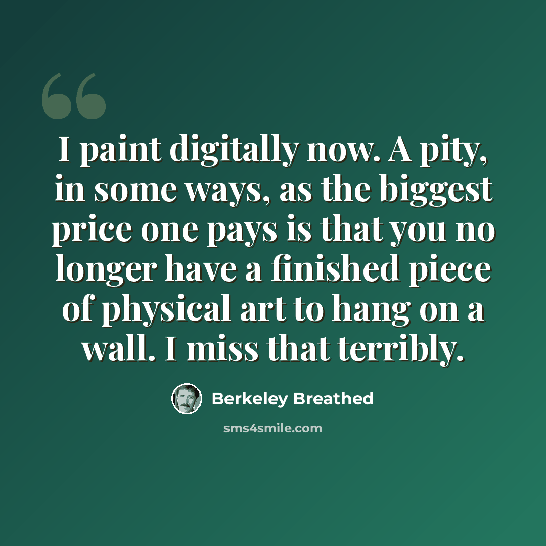 “I paint digitally now. A pity, in some ways, as the biggest price one pays is that you no longer have a finished piece of physical art to hang on a wall. I miss that terribly.” quote by Berkeley Breathed