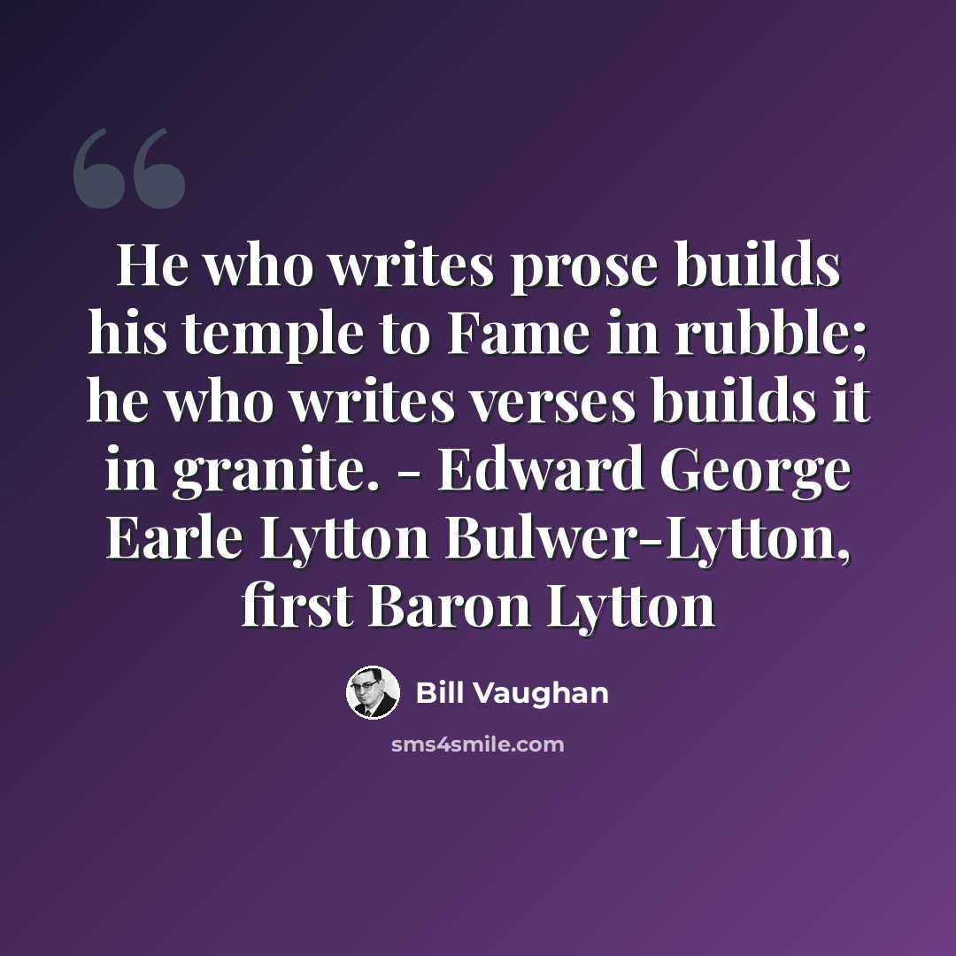 “He who writes prose builds his temple to Fame in rubble; he who writes verses builds it in granite. - Edward George Earle Lytton Bulwer-Lytton, first Baron Lytton” quote by Bill Vaughan