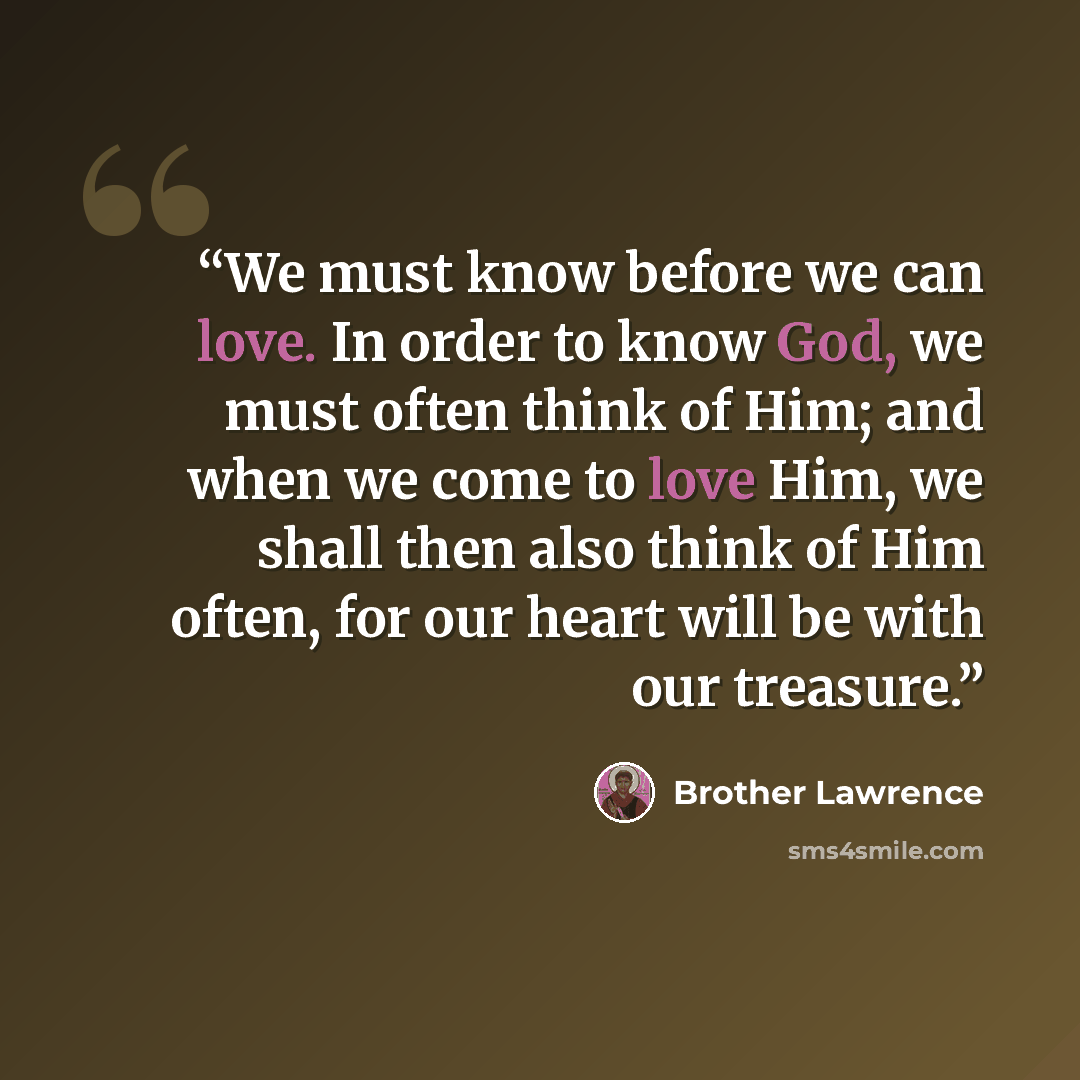 “We must know before we can love. In order to know God, we must often think of Him; and when we come to love Him, we shall then also think of Him often, for our heart will be with our treasure.” quote by Brother Lawrence