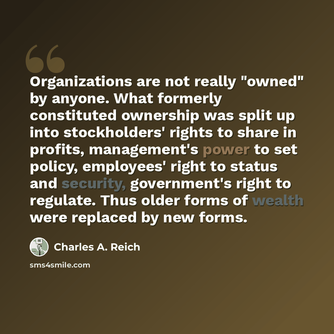 “Organizations are not really "owned" by anyone. What formerly constituted ownership was split up into stockholders' rights to share in profits, management's power to set policy, employees' right to status and security, government's right to regulate. Thus older forms of wealth were replaced by new…” quote by Charles A. Reich