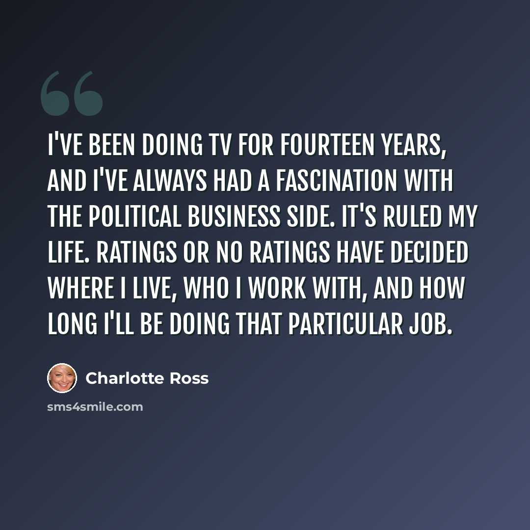 “I've been doing TV for fourteen years, and I've always had a fascination with the political business side. It's ruled my life. Ratings or no ratings have decided where I live, who I work with, and how long I'll be doing that particular job.” quote by Charlotte Ross