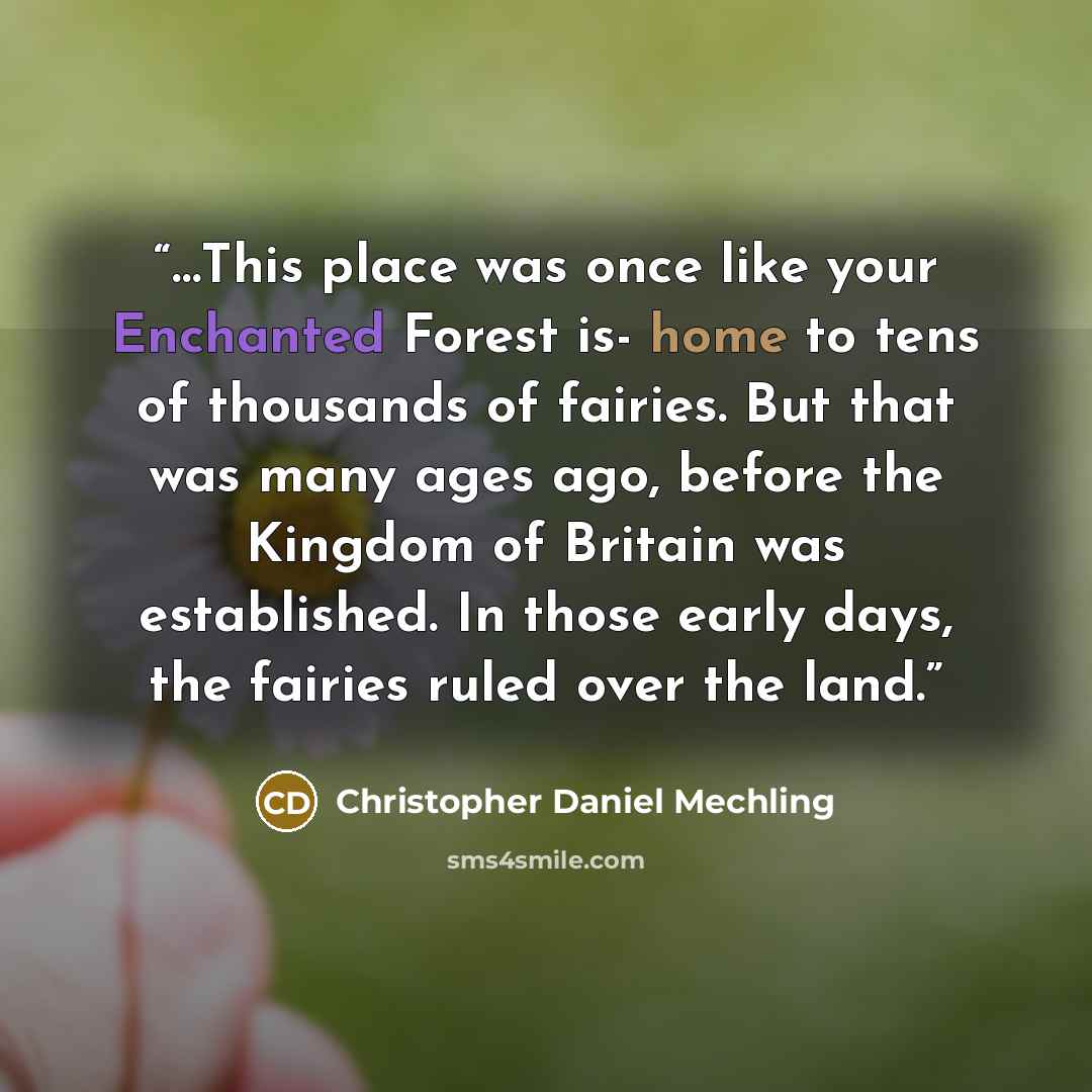 “…This place was once like your Enchanted Forest is- home to tens of thousands of fairies. But that was many ages ago, before the Kingdom of Britain was established. In those early days, the fairies ruled over the land.” quote by Christopher Daniel Mechling