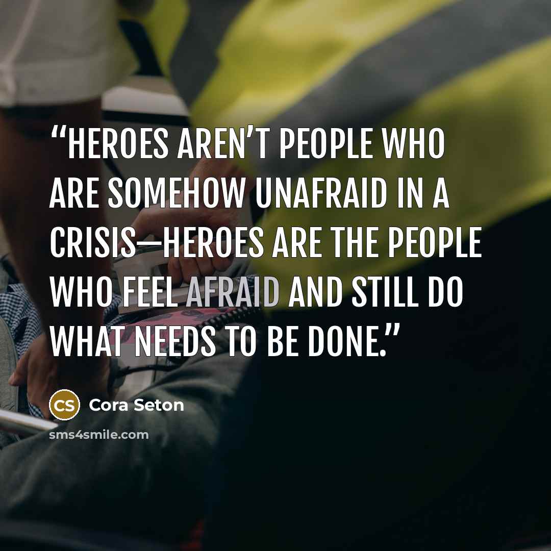 “Heroes aren’t people who are somehow unafraid in a crisis—heroes are the people who feel afraid and still do what needs to be done.” quote by Cora Seton