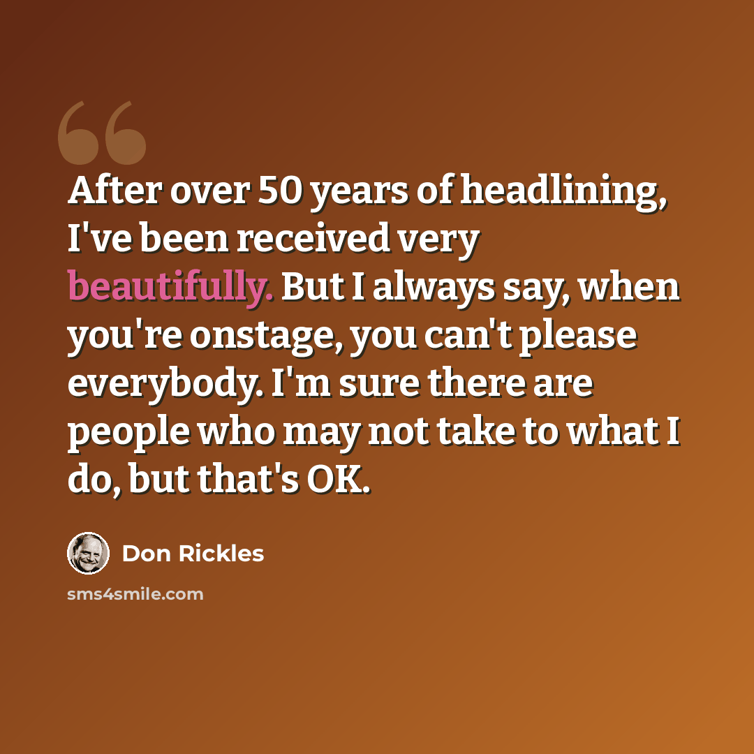“After over 50 years of headlining, I've been received very beautifully. But I always say, when you're onstage, you can't please everybody. I'm sure there are people who may not take to what I do, but that's OK.” quote by Don Rickles