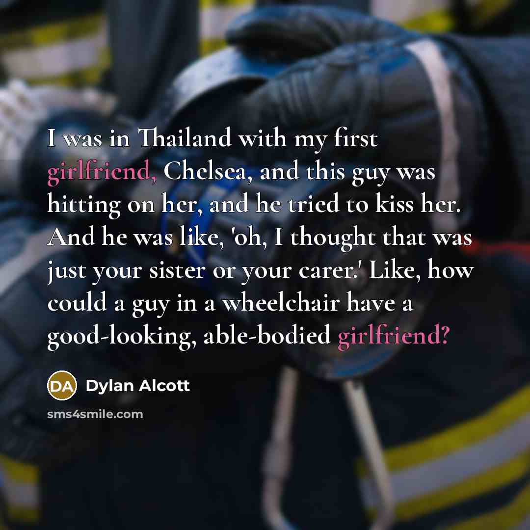 “I was in Thailand with my first girlfriend, Chelsea, and this guy was hitting on her, and he tried to kiss her. And he was like, 'oh, I thought that was just your sister or your carer.' Like, how could a guy in a wheelchair have a good-looking, able-bodied girlfriend?” quote by Dylan Alcott