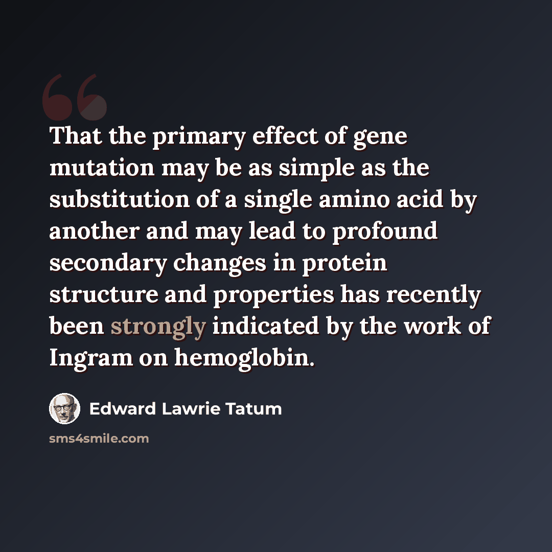 “That the primary effect of gene mutation may be as simple as the substitution of a single amino acid by another and may lead to profound secondary changes in protein structure and properties has recently been strongly indicated by the work of Ingram on hemoglobin.” quote by Edward Lawrie Tatum