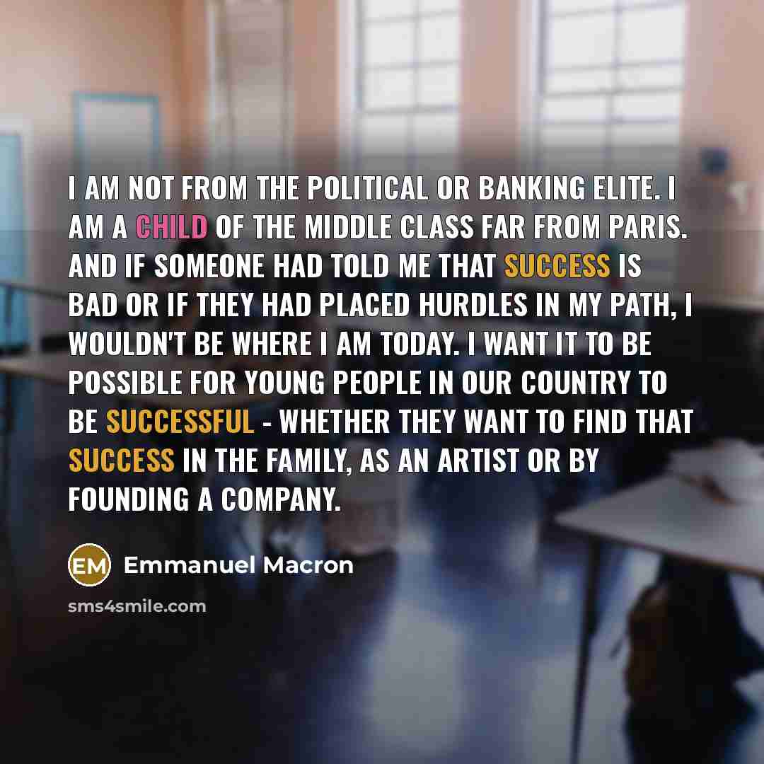 “I am not from the political or banking elite. I am a child of the middle class far from Paris. And if someone had told me that success is bad or if they had placed hurdles in my path, I wouldn't be where I am today. I want it to be possible for young people in our country to be successful…” quote by Emmanuel Macron