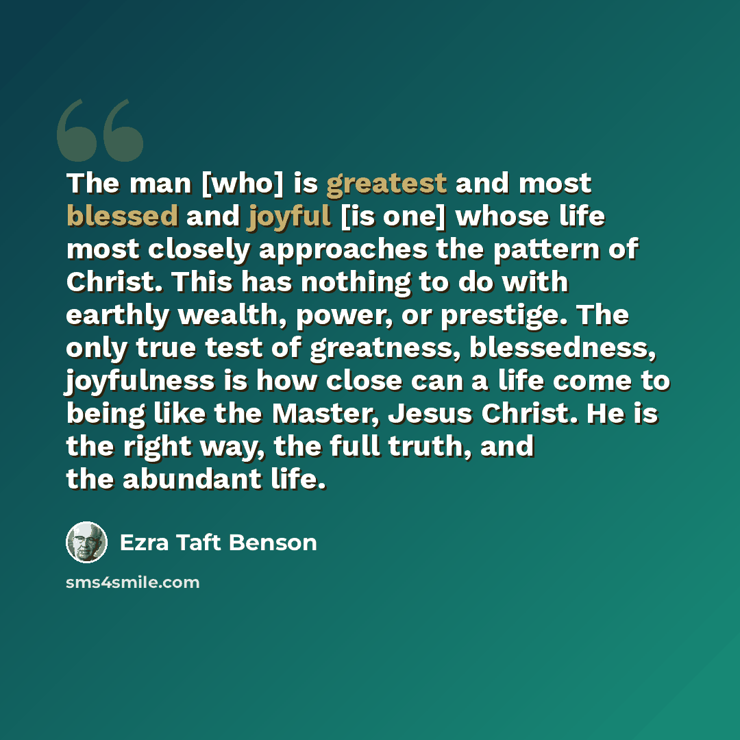 “The man [who] is greatest and most blessed and joyful [is one] whose life most closely approaches the pattern of Christ. This has nothing to do with earthly wealth, power, or prestige. The only true test of greatness, blessedness, joyfulness is how close can a life come to being like the Master…” quote by Ezra Taft Benson