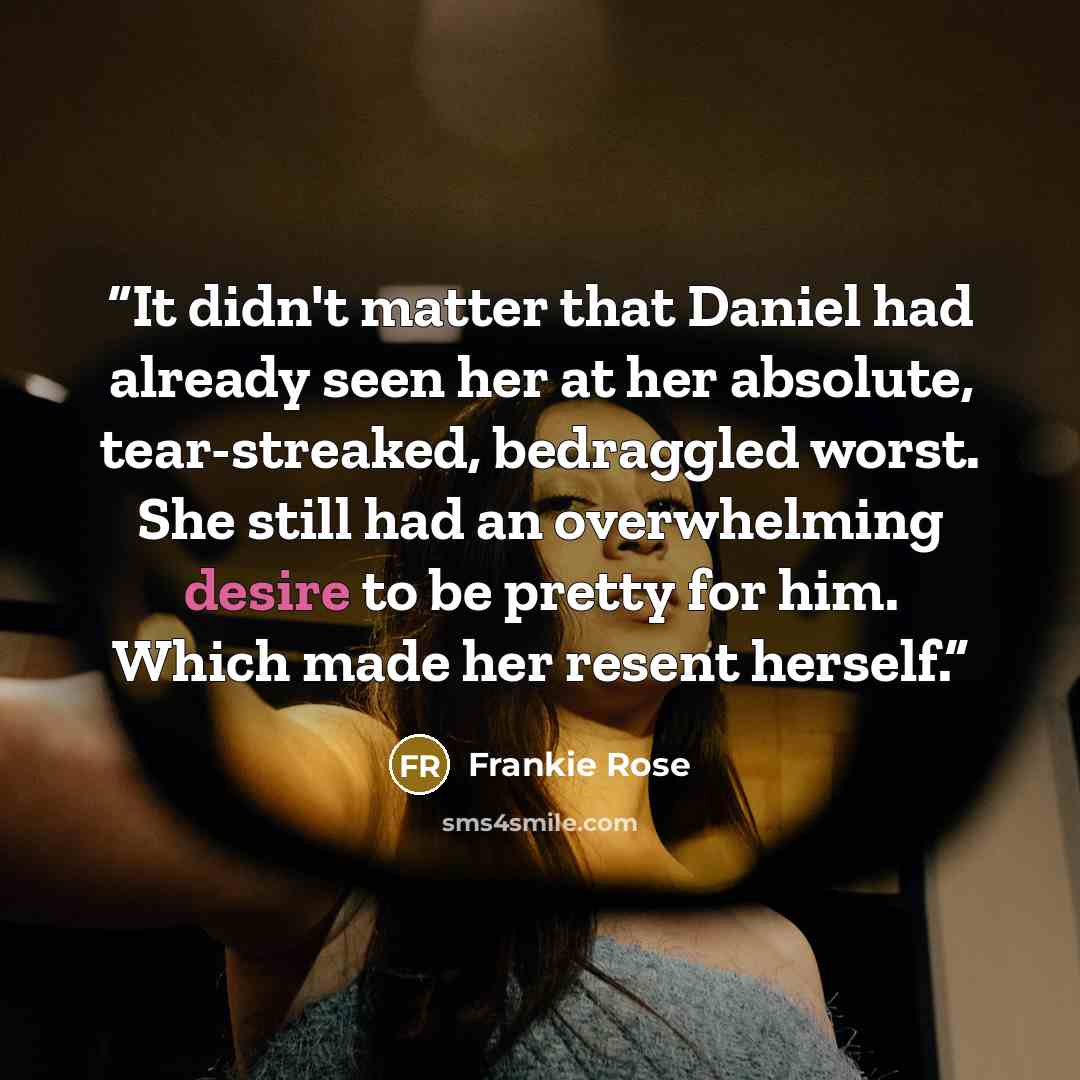 “It didn't matter that Daniel had already seen her at her absolute, tear-streaked, bedraggled worst. She still had an overwhelming desire to be pretty for him. Which made her resent herself.” quote by Frankie Rose