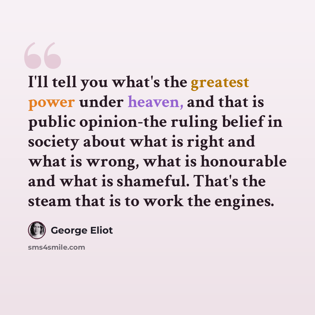 “I'll tell you what's the greatest power under heaven, and that is public opinion-the ruling belief in society about what is right and what is wrong, what is honourable and what is shameful. That's the steam that is to work the engines.” quote by George Eliot