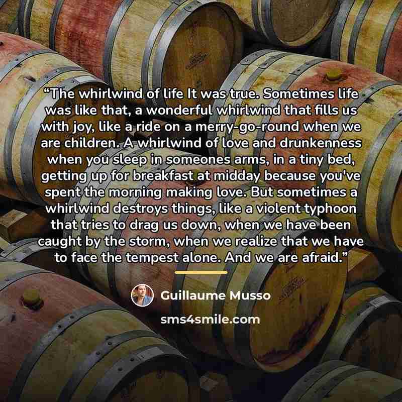 “The whirlwind of life It was true. Sometimes life was like that, a wonderful whirlwind that fills us with joy, like a ride on a merry-go-round when we are children. A whirlwind of love and drunkenness when you sleep in someones arms, in a tiny bed, getting up for breakfast at midday because you've…” quote by Guillaume Musso