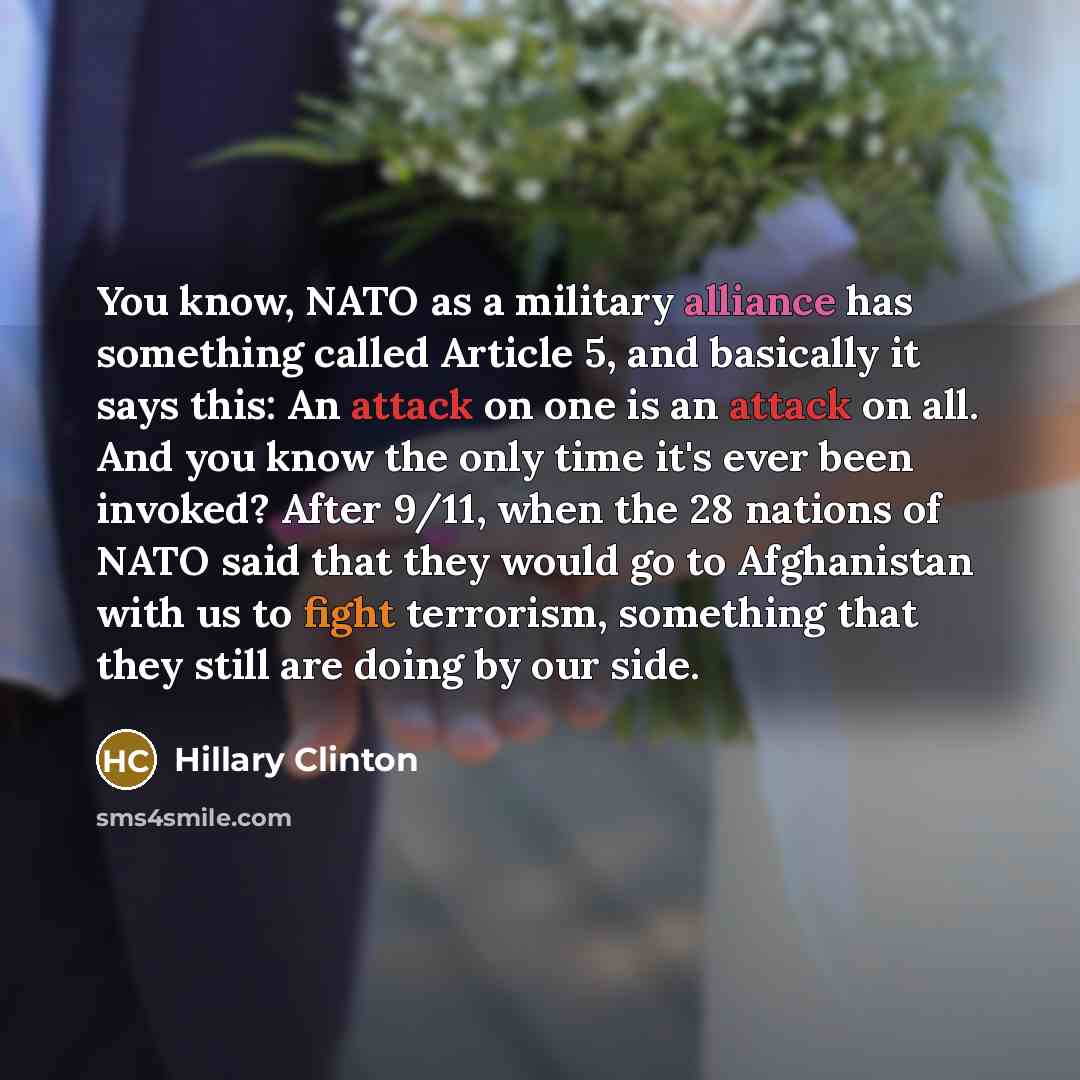 “You know, NATO as a military alliance has something called Article 5, and basically it says this: An attack on one is an attack on all. And you know the only time it's ever been invoked? After 9/11, when the 28 nations of NATO said that they would go to Afghanistan with us to fight terrorism…” quote by Hillary Clinton