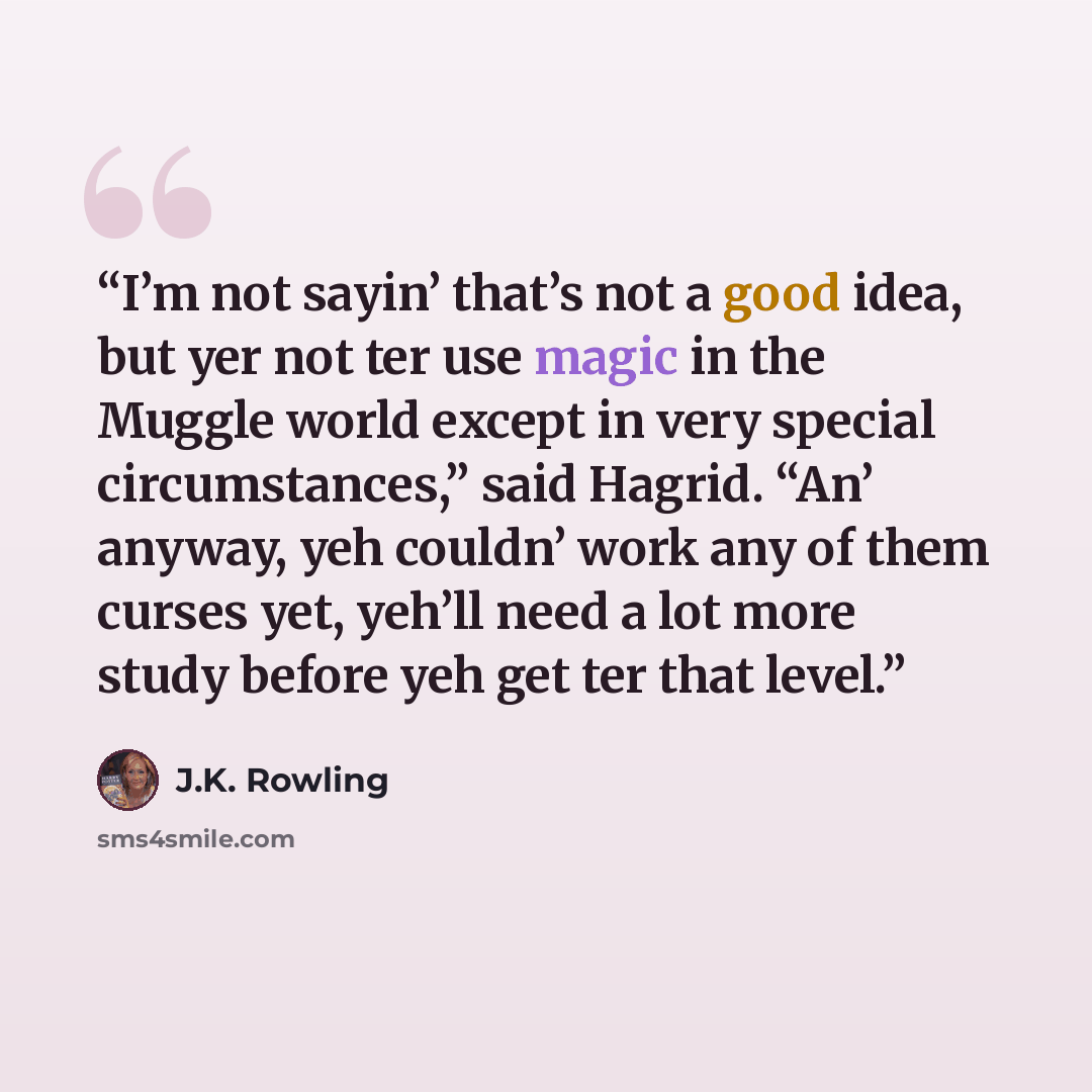 “I’m not sayin’ that’s not a good idea, but yer not ter use magic in the Muggle world except in very special circumstances,” said Hagrid. “An’ anyway, yeh couldn’ work any of them curses yet, yeh’ll need a lot more study before yeh get ter that level.” quote by J.K. Rowling