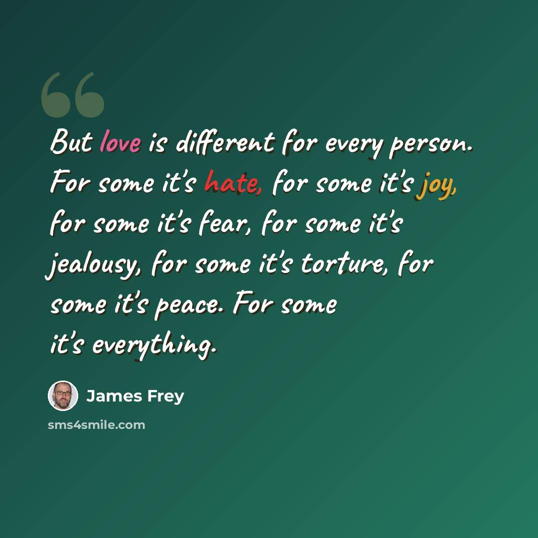 “But love is different for every person. For some it's hate, for some it's joy, for some it's fear, for some it's jealousy, for some it's torture, for some it's peace. For some it's everything.” quote by James Frey