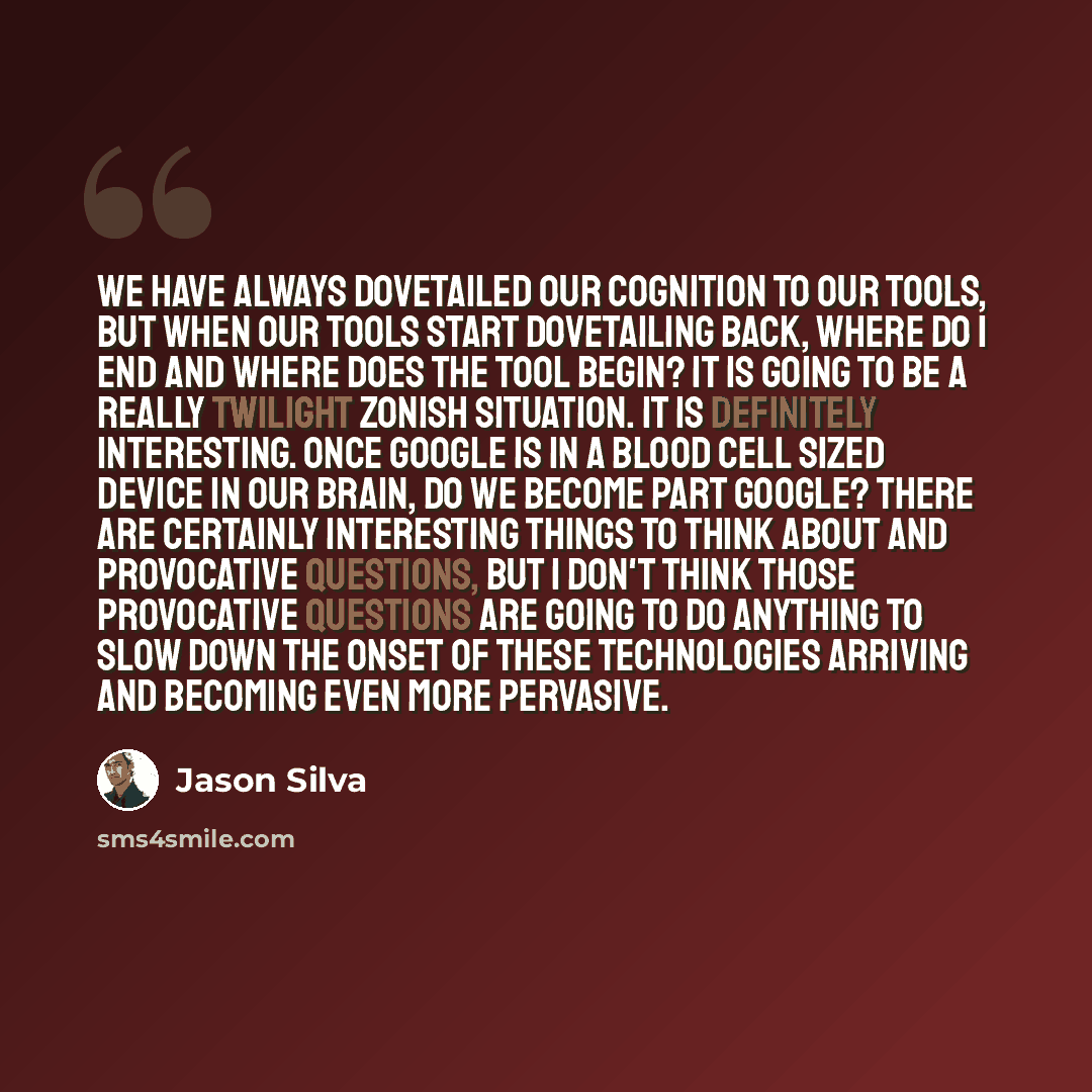 “We have always dovetailed our cognition to our tools, but when our tools start dovetailing back, where do I end and where does the tool begin? It is going to be a really Twilight Zonish situation. It is definitely interesting. Once Google is in a blood cell sized device in our brain, do we become…” quote by Jason Silva