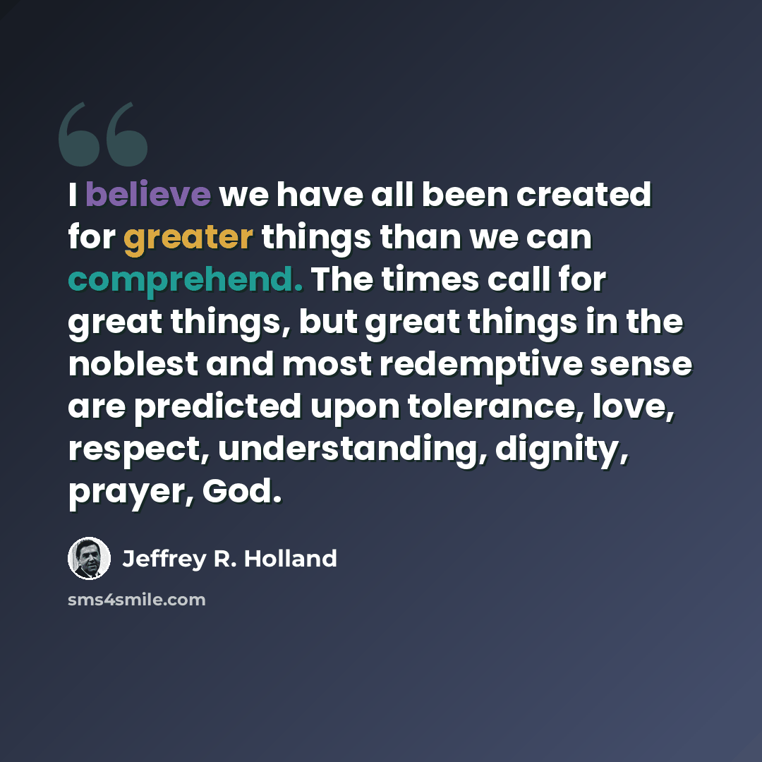 “I believe we have all been created for greater things than we can comprehend. The times call for great things, but great things in the noblest and most redemptive sense are predicted upon tolerance, love, respect, understanding, dignity, prayer, God.” quote by Jeffrey R. Holland