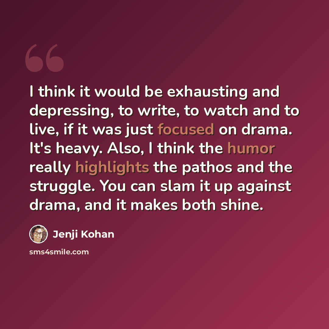 “I think it would be exhausting and depressing, to write, to watch and to live, if it was just focused on drama. It's heavy. Also, I think the humor really highlights the pathos and the struggle. You can slam it up against drama, and it makes both shine.” quote by Jenji Kohan