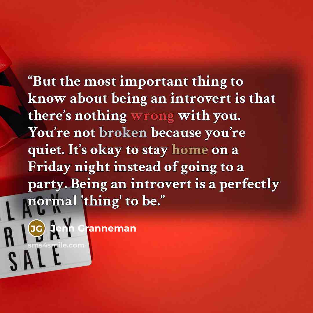 “But the most important thing to know about being an introvert is that there’s nothing wrong with you. You’re not broken because you’re quiet. It’s okay to stay home on a Friday night instead of going to a party. Being an introvert is a perfectly normal 'thing' to be.” quote by Jenn Granneman