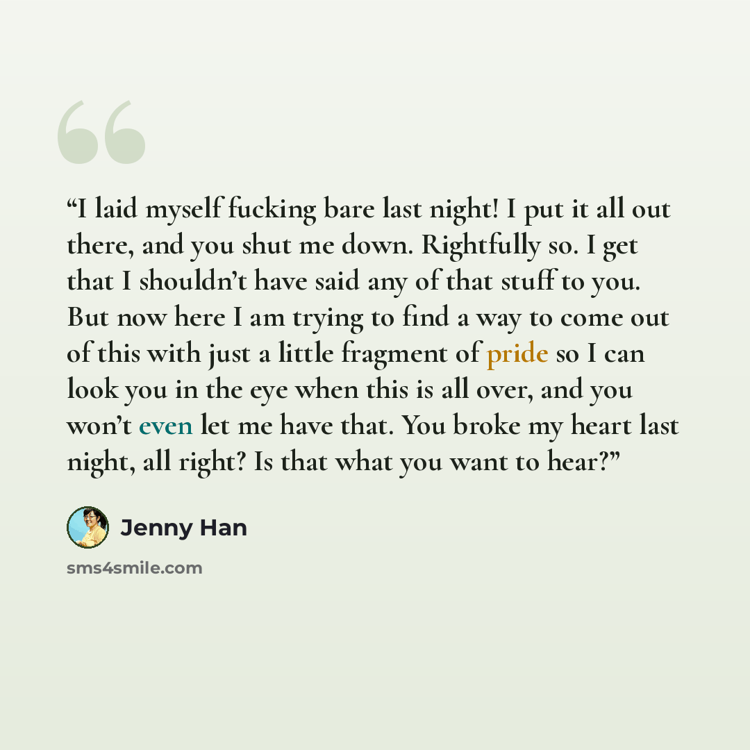 “I laid myself fucking bare last night! I put it all out there, and you shut me down. Rightfully so. I get that I shouldn’t have said any of that stuff to you. But now here I am trying to find a way to come out of this with just a little fragment of pride so I can look you in the eye when this is…” quote by Jenny Han