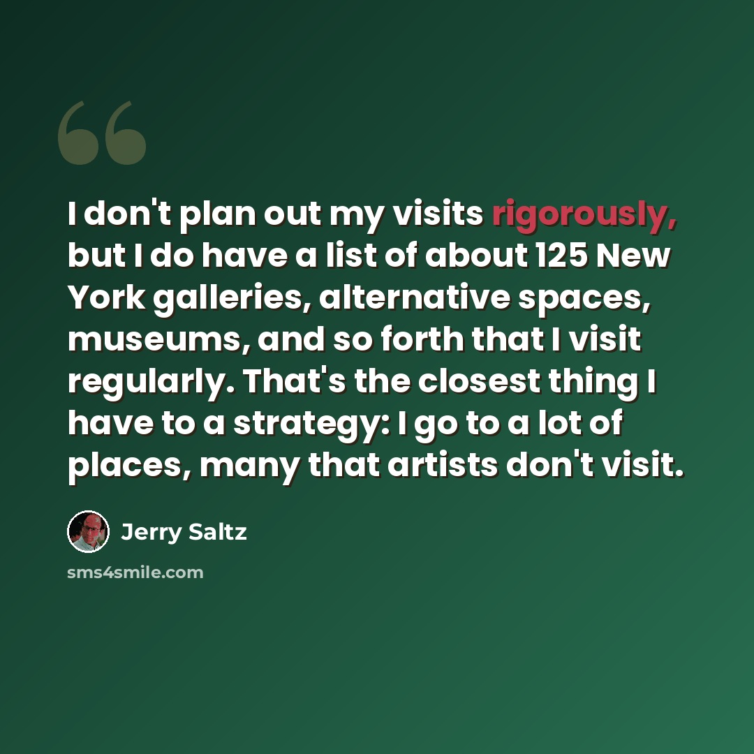“I don't plan out my visits rigorously, but I do have a list of about 125 New York galleries, alternative spaces, museums, and so forth that I visit regularly. That's the closest thing I have to a strategy: I go to a lot of places, many that artists don't visit.” quote by Jerry Saltz
