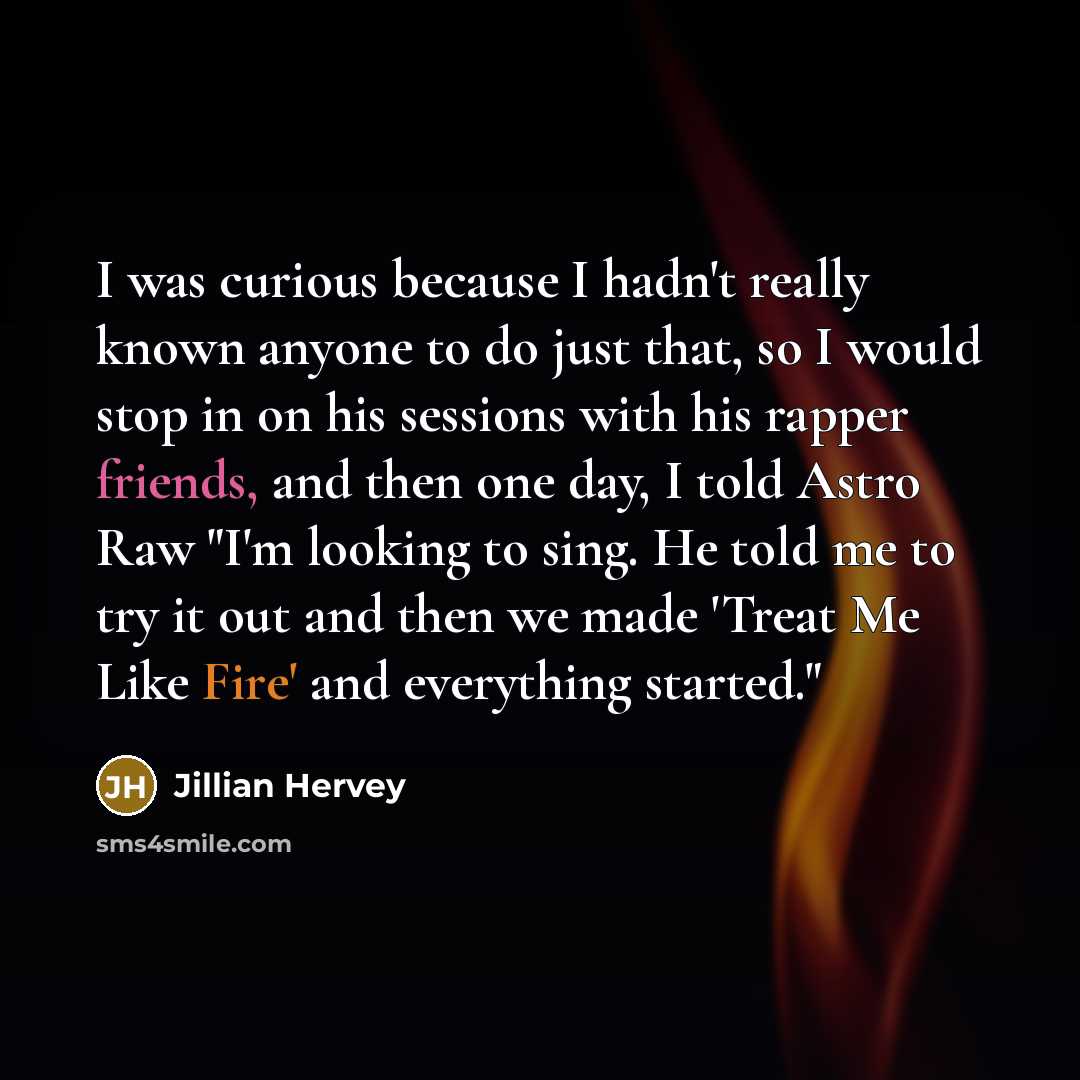“I was curious because I hadn't really known anyone to do just that, so I would stop in on his sessions with his rapper friends, and then one day, I told Astro Raw "I'm looking to sing. He told me to try it out and then we made 'Treat Me Like Fire' and everything started."” quote by Jillian Hervey
