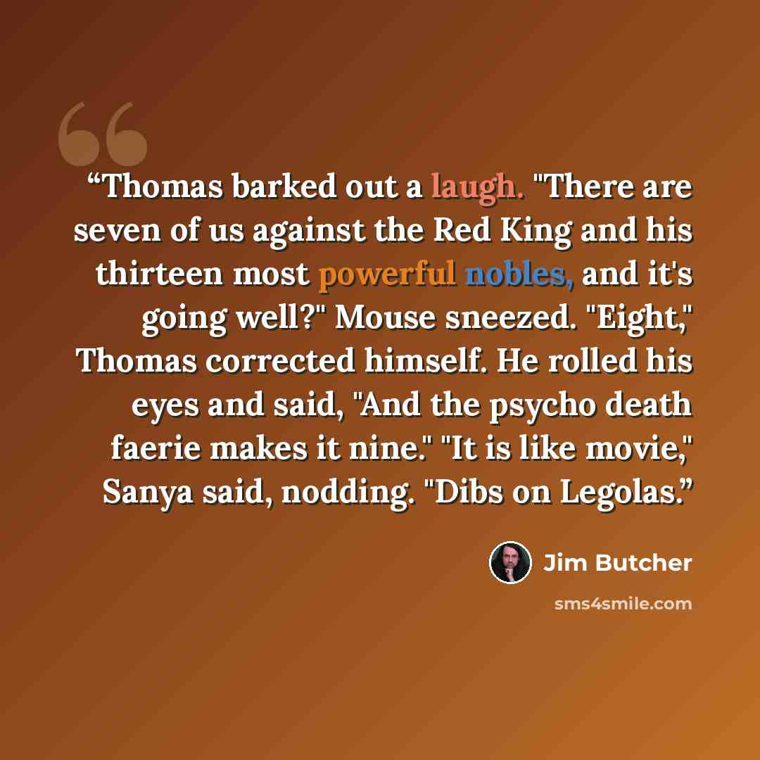 “Thomas barked out a laugh. "There are seven of us against the Red King and his thirteen most powerful nobles, and it's going well?" Mouse sneezed. "Eight," Thomas corrected himself. He rolled his eyes and said, "And the psycho death faerie makes it nine." "It is like movie," Sanya said, nodding…” quote by Jim Butcher