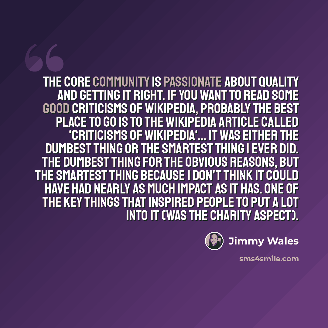 “The core community is passionate about quality and getting it right. If you want to read some good criticisms of Wikipedia, probably the best place to go is to the Wikipedia article called 'criticisms of Wikipedia'... It was either the dumbest thing or the smartest thing I ever did. The dumbest…” quote by Jimmy Wales