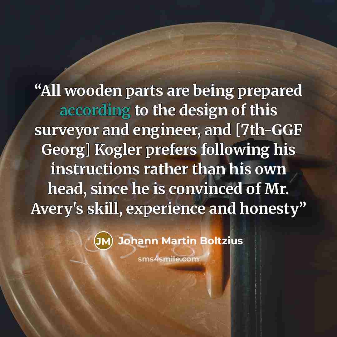 “All wooden parts are being prepared according to the design of this surveyor and engineer, and [7th-GGF Georg] Kogler prefers following his instructions rather than his own head, since he is convinced of Mr. Avery's skill, experience and honesty” quote by Johann Martin Boltzius