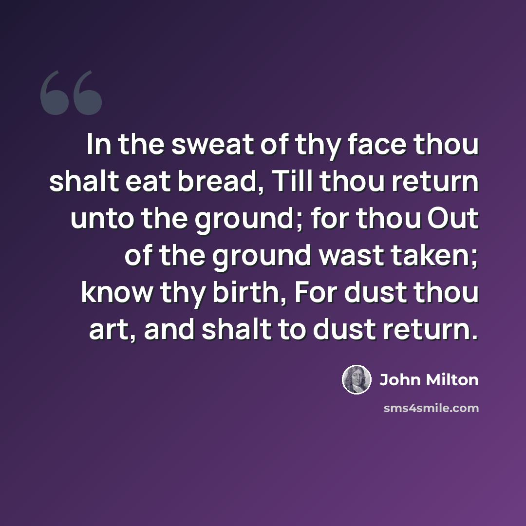 “In the sweat of thy face thou shalt eat bread, Till thou return unto the ground; for thou Out of the ground wast taken; know thy birth, For dust thou art, and shalt to dust return.” quote by John Milton