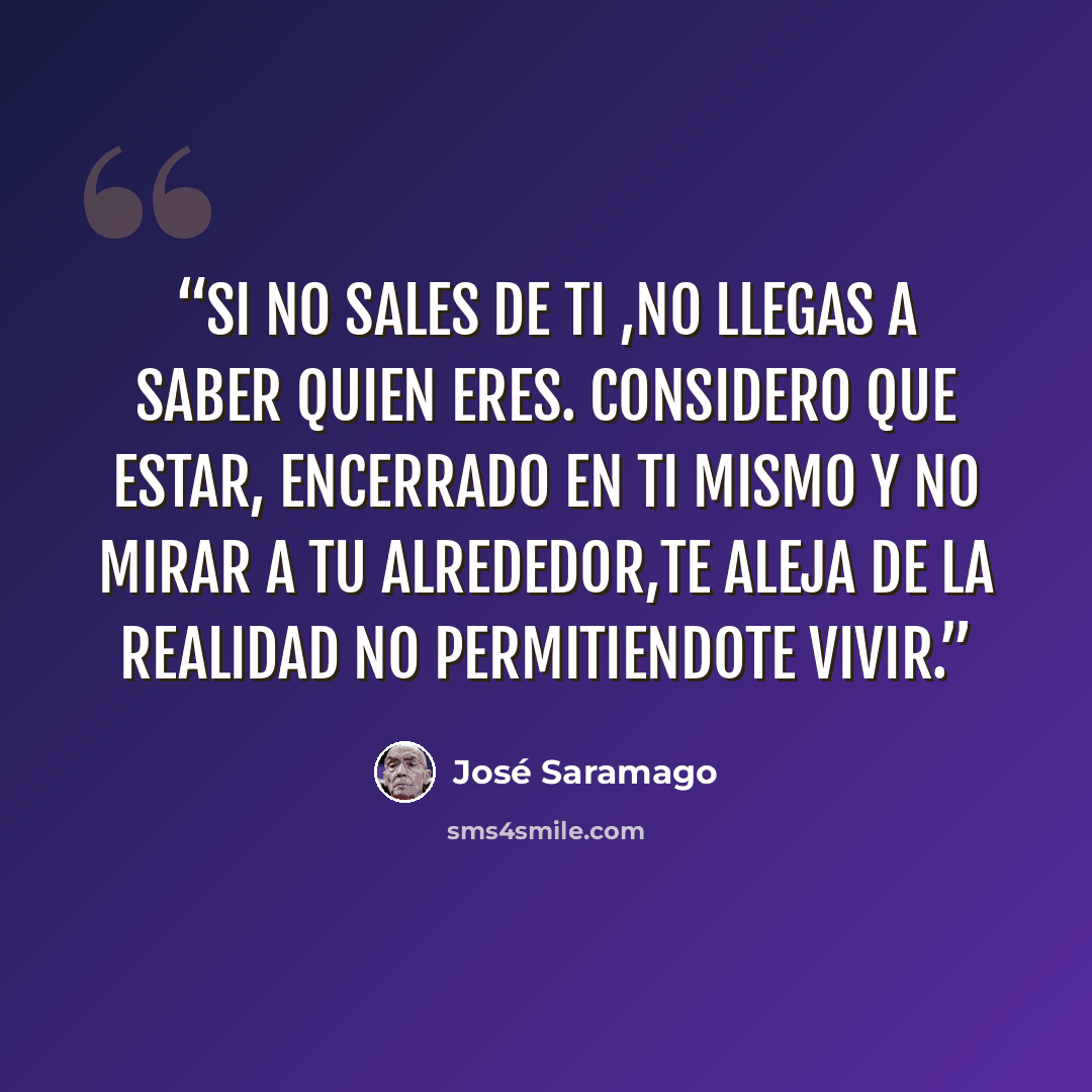 “SI NO SALES DE TI ,NO LLEGAS A SABER QUIEN ERES. CONSIDERO QUE ESTAR, ENCERRADO EN TI MISMO Y NO MIRAR A TU ALREDEDOR,TE ALEJA DE LA REALIDAD NO PERMITIENDOTE VIVIR.” quote by José Saramago