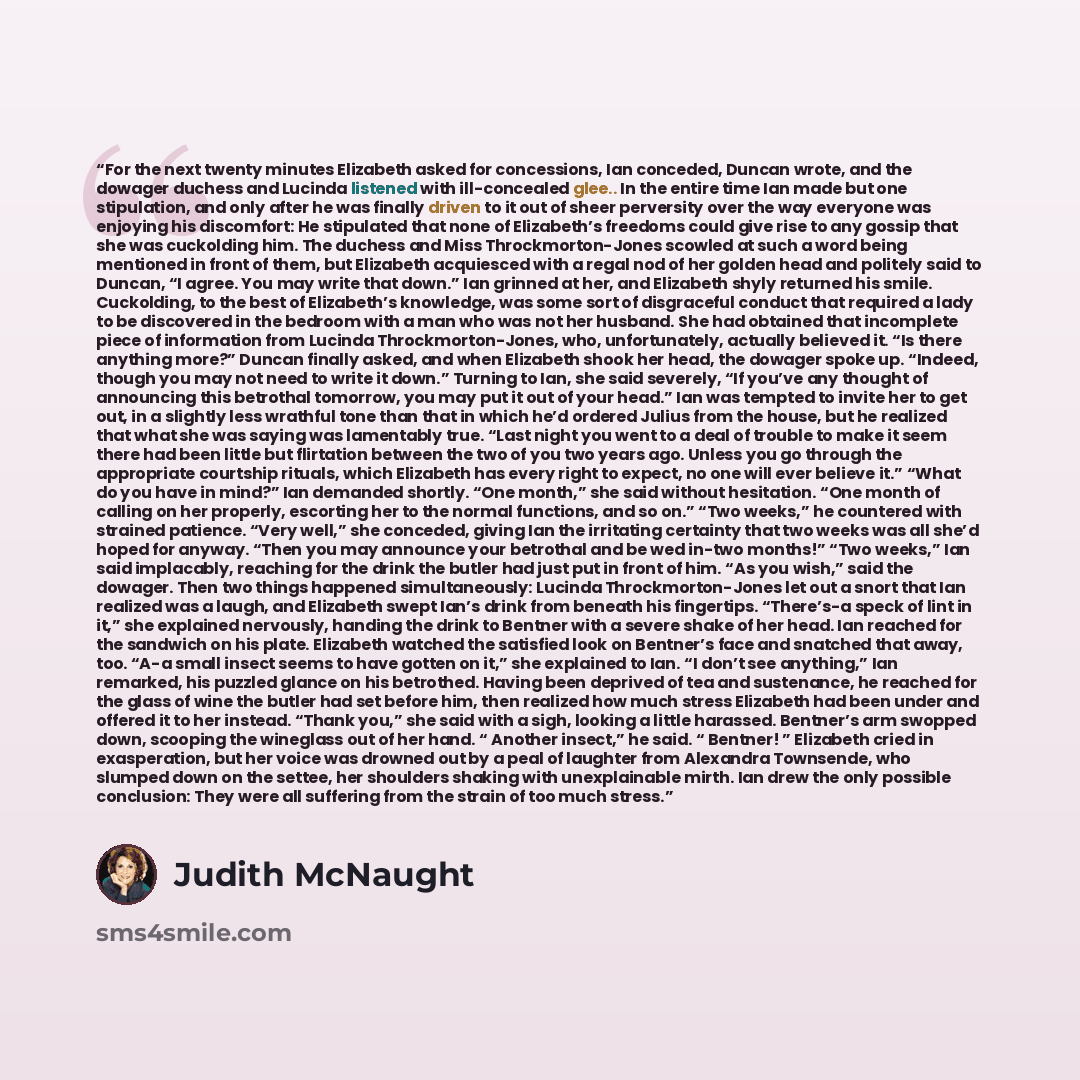 “For the next twenty minutes Elizabeth asked for concessions, Ian conceded, Duncan wrote, and the dowager duchess and Lucinda listened with ill-concealed glee.. In the entire time Ian made but one stipulation, and only after he was finally driven to it out of sheer perversity over the way everyone…” quote by Judith McNaught