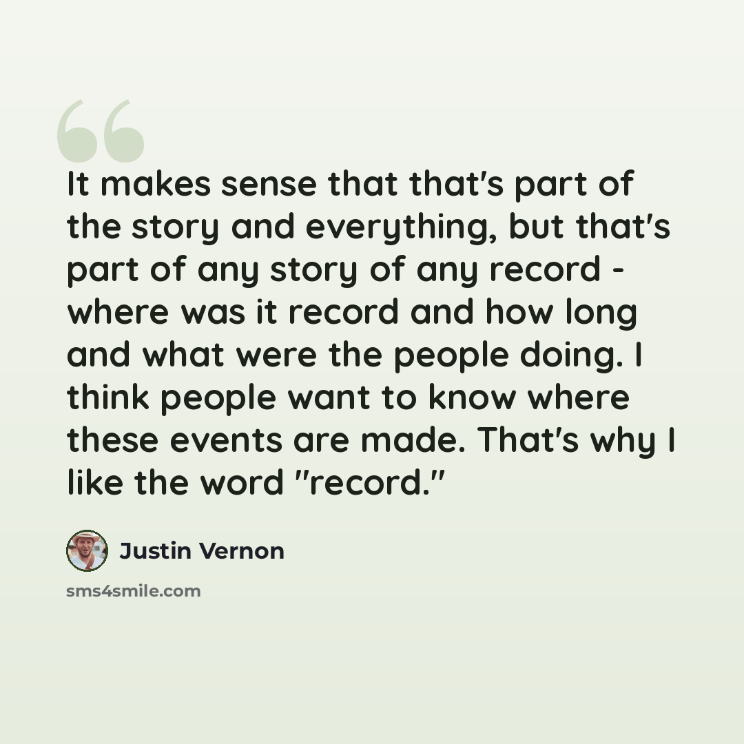 “It makes sense that that's part of the story and everything, but that's part of any story of any record - where was it record and how long and what were the people doing. I think people want to know where these events are made. That's why I like the word "record."” quote by Justin Vernon