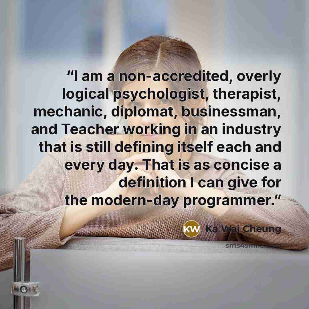 “I am a non-accredited, overly logical psychologist, therapist, mechanic, diplomat, businessman, and Teacher working in an industry that is still defining itself each and every day. That is as concise a definition I can give for the modern-day programmer.” quote by Ka Wai Cheung