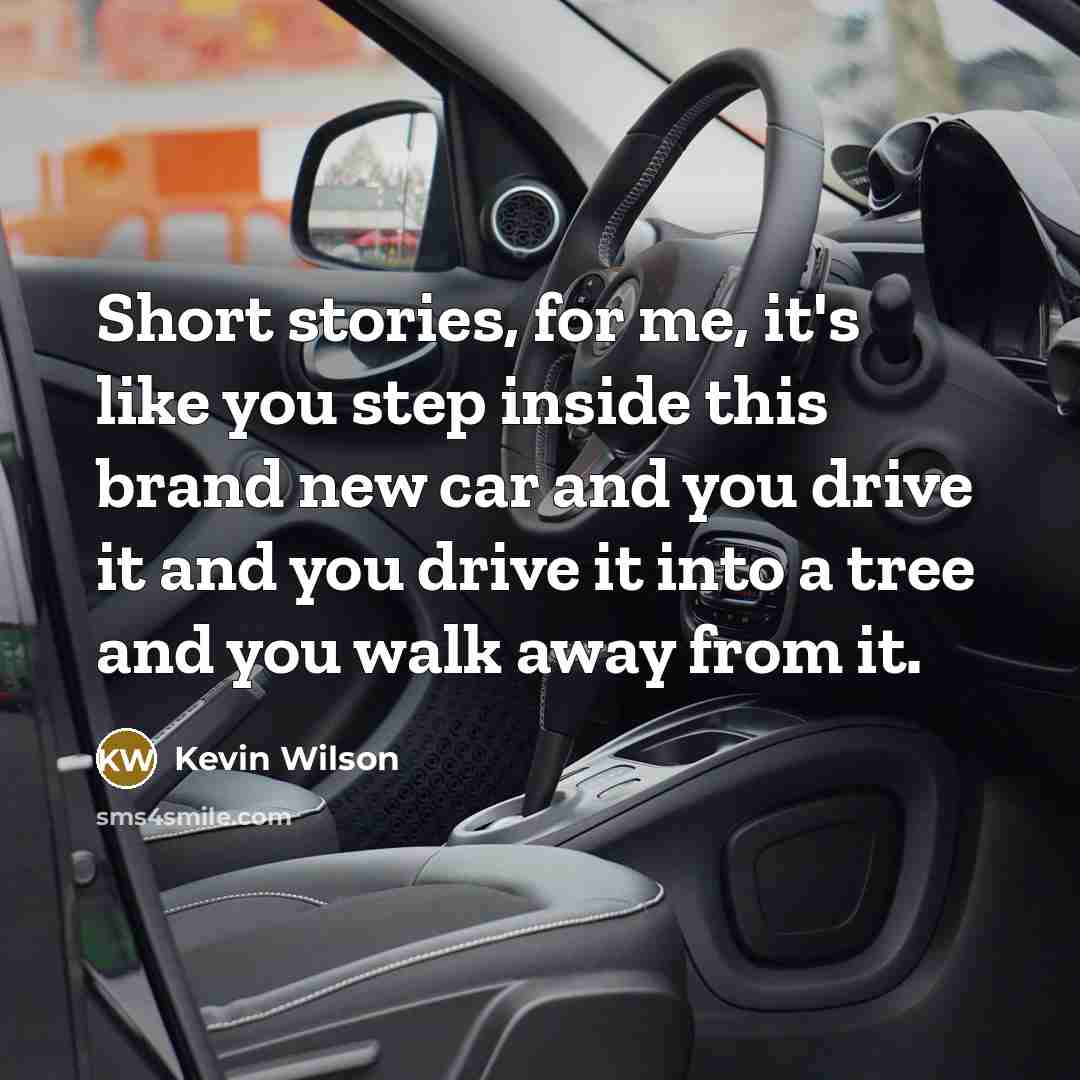 “Short stories, for me, it's like you step inside this brand new car and you drive it and you drive it into a tree and you walk away from it.” quote by Kevin Wilson