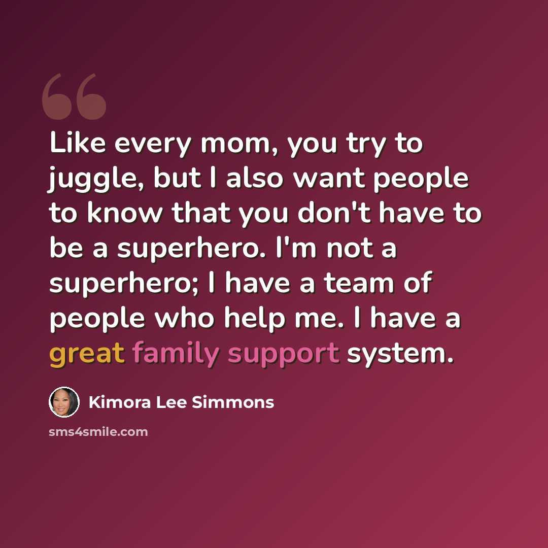 “Like every mom, you try to juggle, but I also want people to know that you don't have to be a superhero. I'm not a superhero; I have a team of people who help me. I have a great family support system.” quote by Kimora Lee Simmons