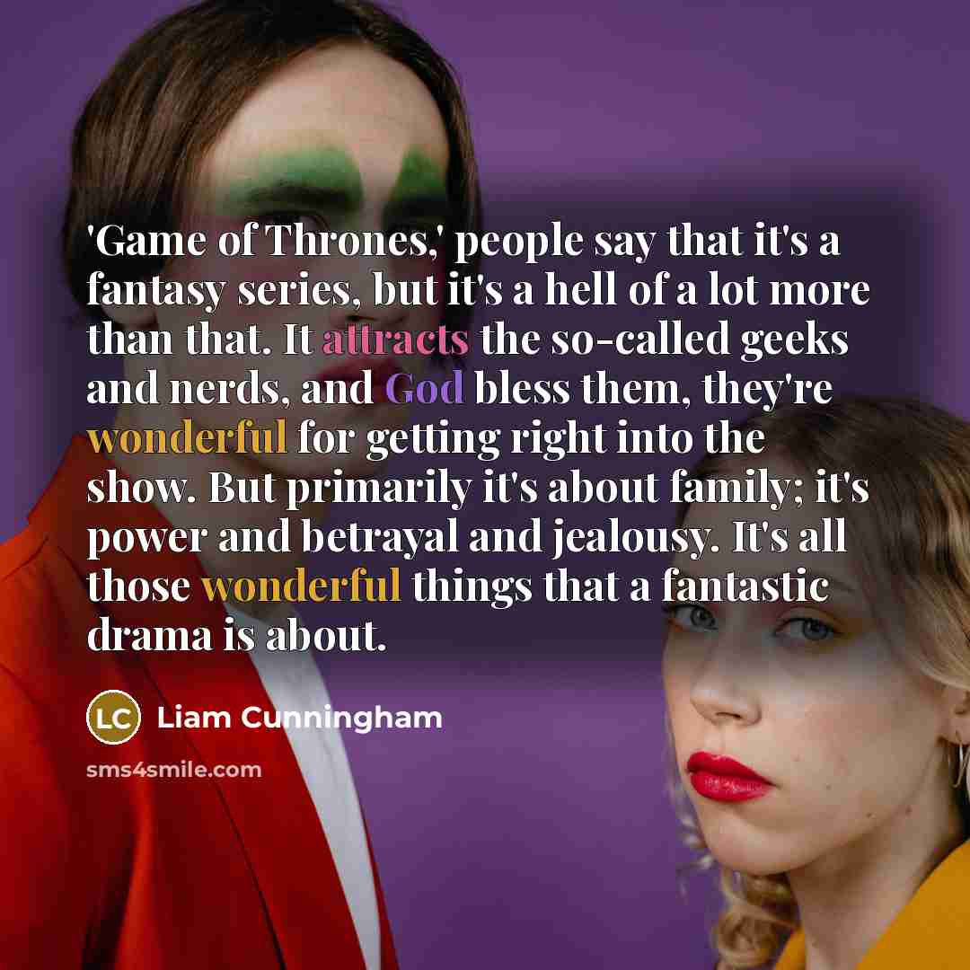 “'Game of Thrones,' people say that it's a fantasy series, but it's a hell of a lot more than that. It attracts the so-called geeks and nerds, and God bless them, they're wonderful for getting right into the show. But primarily it's about family; it's power and betrayal and jealousy. It's all those…” quote by Liam Cunningham