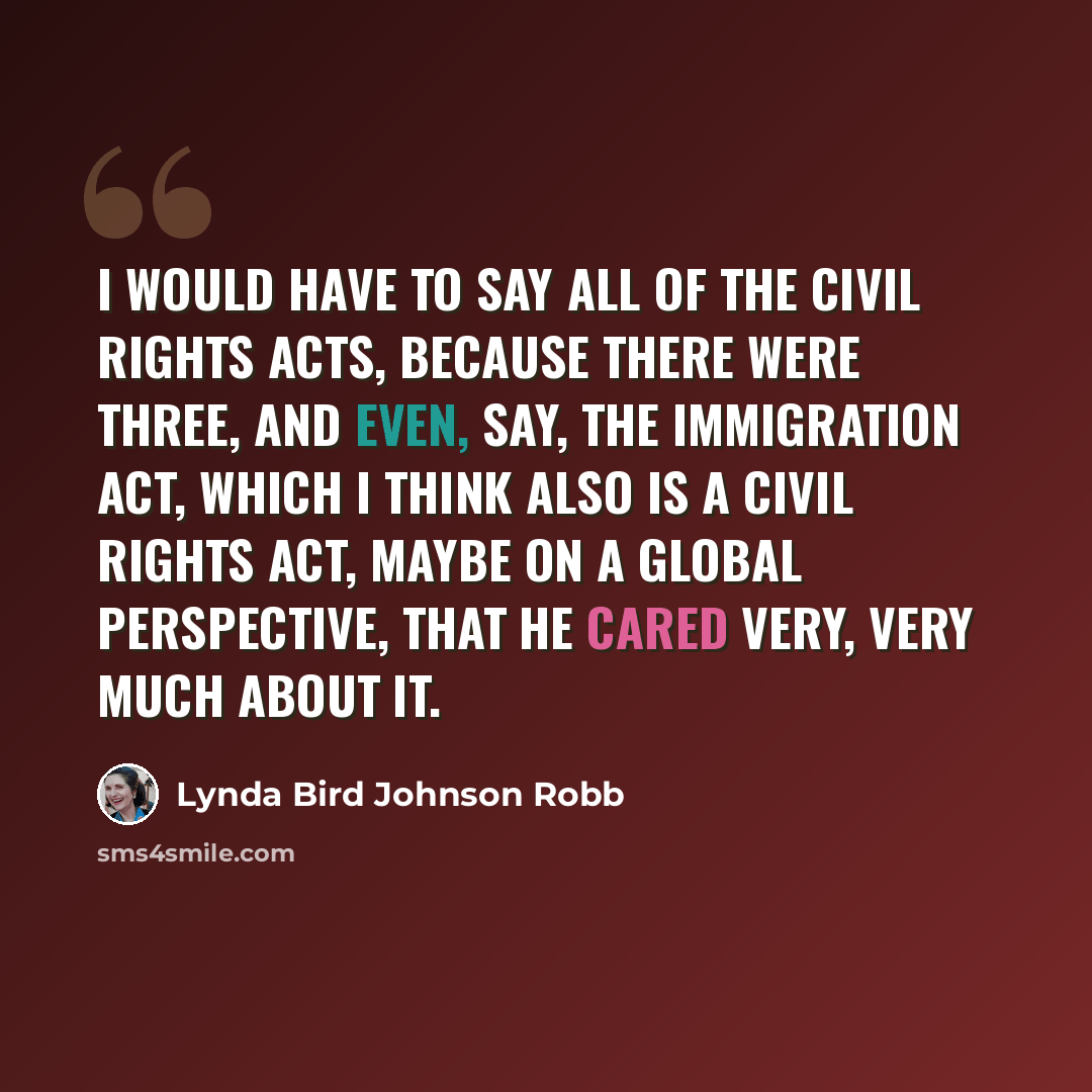 “I would have to say all of the civil rights acts, because there were three, and even, say, the Immigration Act, which I think also is a civil rights act, maybe on a global perspective, that he cared very, very much about it.” quote by Lynda Bird Johnson Robb