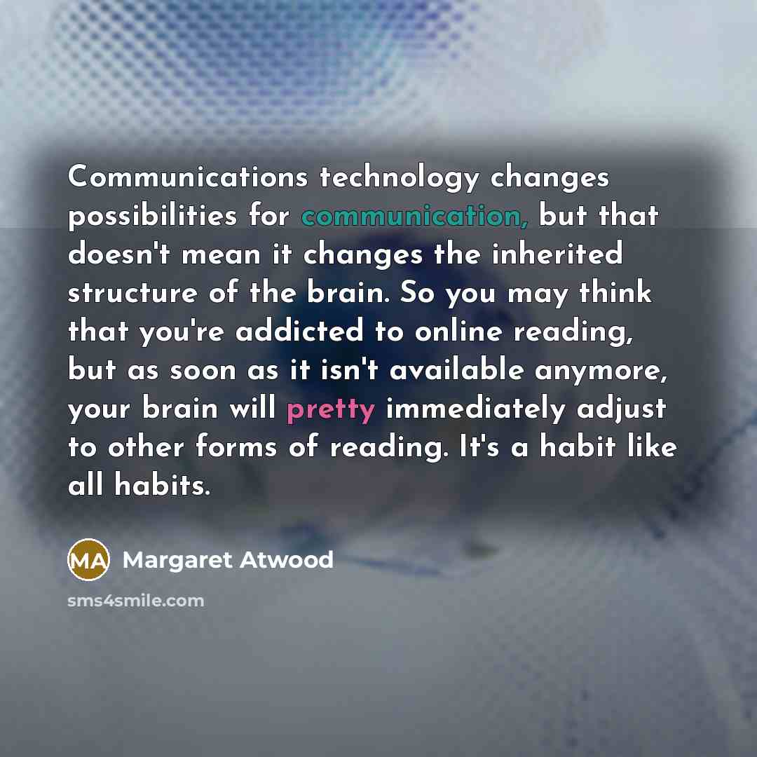 “Communications technology changes possibilities for communication, but that doesn't mean it changes the inherited structure of the brain. So you may think that you're addicted to online reading, but as soon as it isn't available anymore, your brain will pretty immediately adjust to other forms of…” quote by Margaret Atwood
