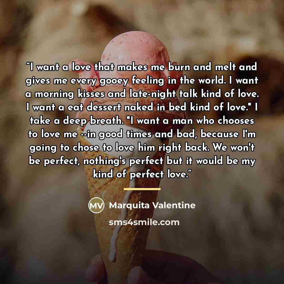 “I want a love that makes me burn and melt and gives me every gooey feeling in the world. I want a morning kisses and late-night talk kind of love. I want a eat dessert naked in bed kind of love." I take a deep breath. "I want a man who chooses to love me --in good times and bad, because I'm going…” quote by Marquita Valentine