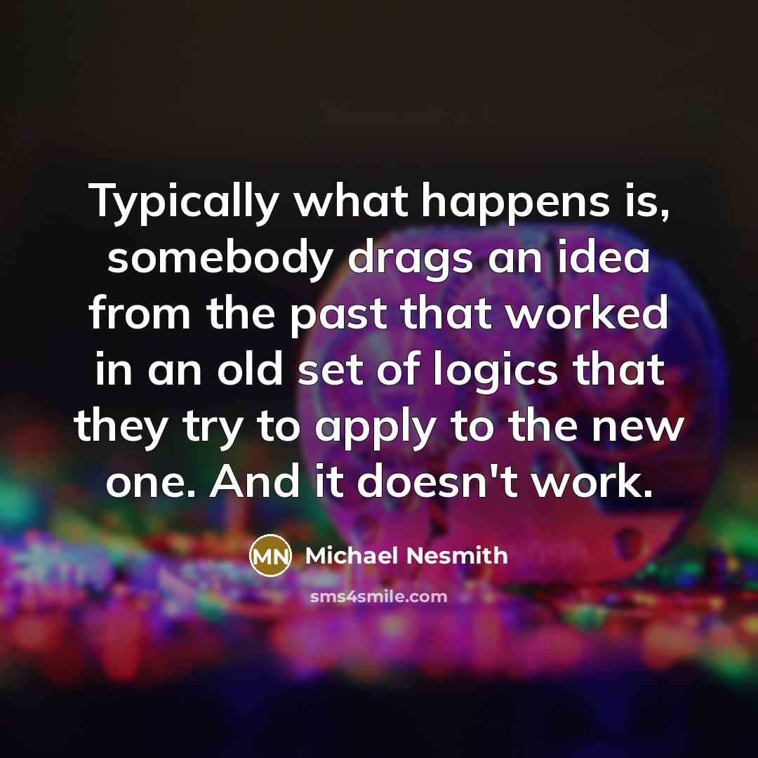 “Typically what happens is, somebody drags an idea from the past that worked in an old set of logics that they try to apply to the new one. And it doesn't work.” quote by Michael Nesmith