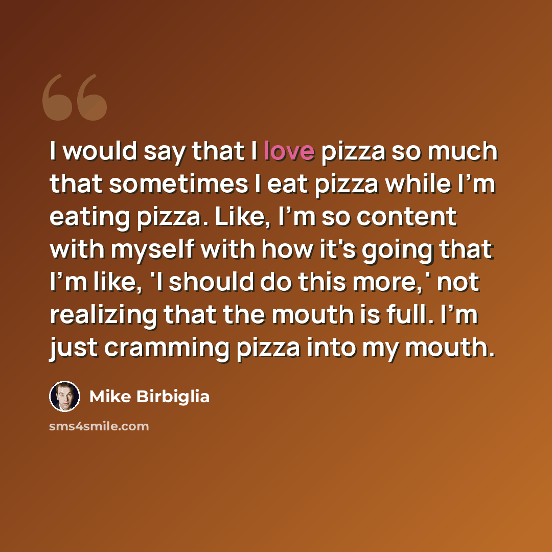 “I would say that I love pizza so much that sometimes I eat pizza while I'm eating pizza. Like, I'm so content with myself with how it's going that I'm like, 'I should do this more,' not realizing that the mouth is full. I'm just cramming pizza into my mouth.” quote by Mike Birbiglia