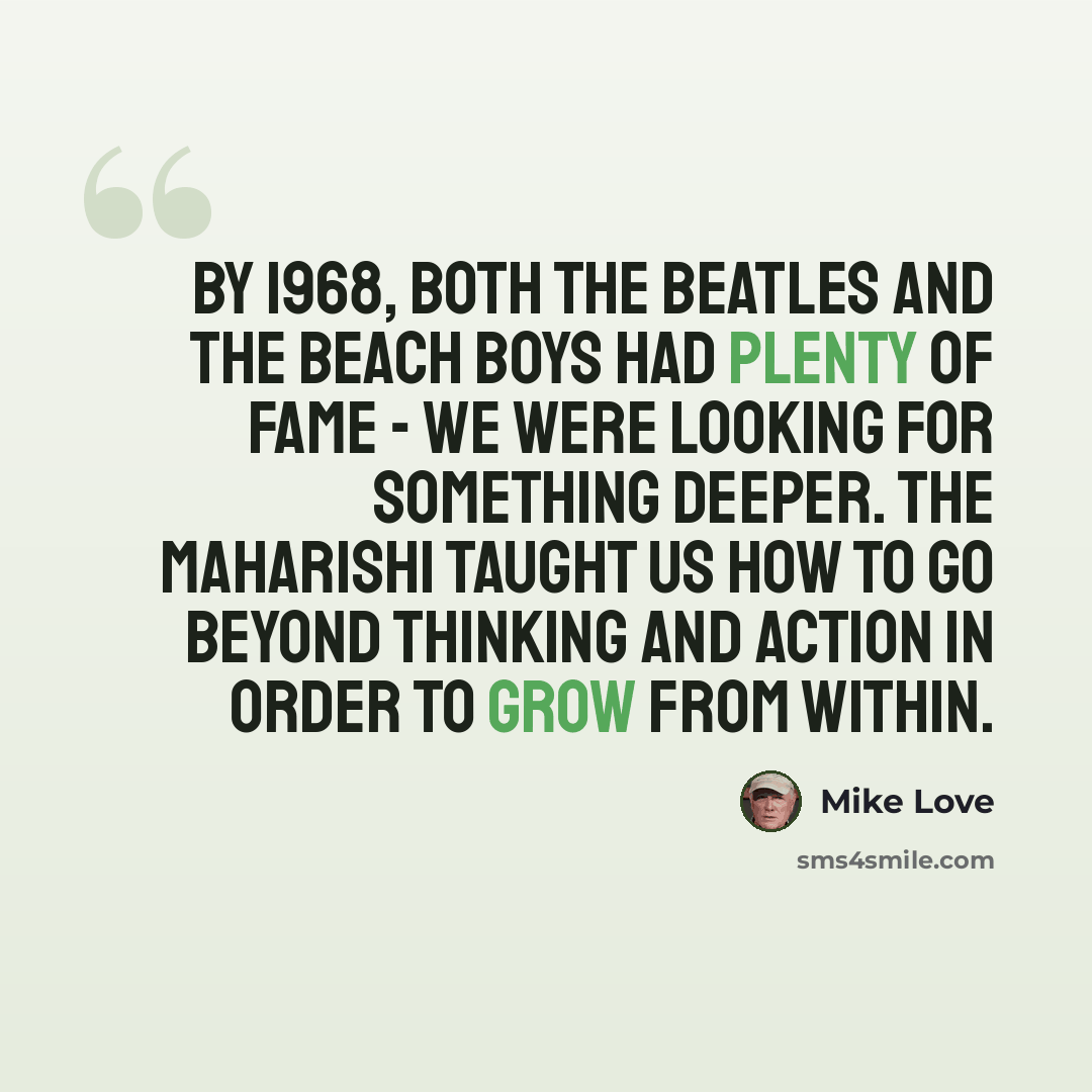 “By 1968, both The Beatles and The Beach Boys had plenty of fame - we were looking for something deeper. The Maharishi taught us how to go beyond thinking and action in order to grow from within.” quote by Mike Love