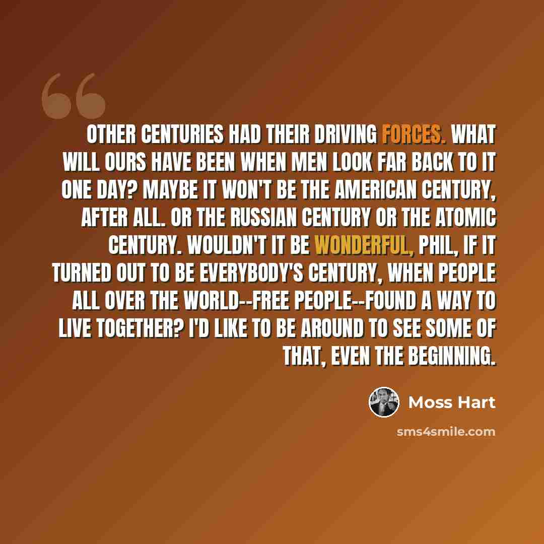“Other centuries had their driving forces. What will ours have been when men look far back to it one day? Maybe it won't be the American Century, after all. Or the Russian Century or the Atomic Century. Wouldn't it be wonderful, Phil, if it turned out to be everybody's century, when people all over…” quote by Moss Hart