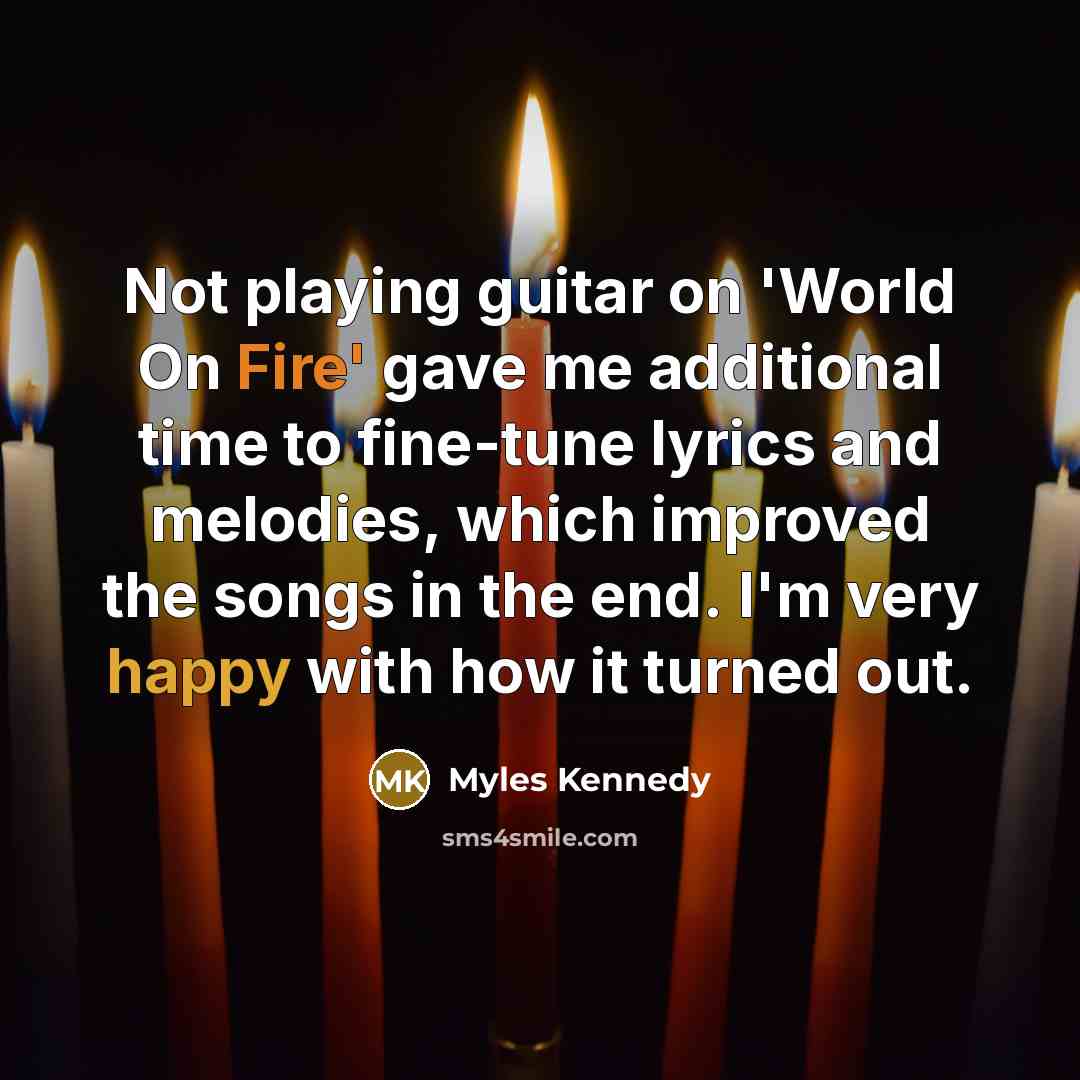 “Not playing guitar on 'World On Fire' gave me additional time to fine-tune lyrics and melodies, which improved the songs in the end. I'm very happy with how it turned out.” quote by Myles Kennedy