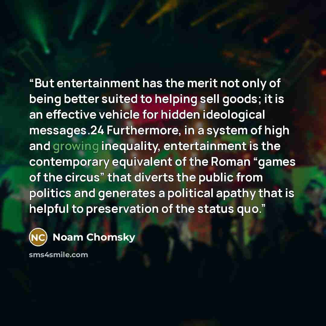 “But entertainment has the merit not only of being better suited to helping sell goods; it is an effective vehicle for hidden ideological messages.24 Furthermore, in a system of high and growing inequality, entertainment is the contemporary equivalent of the Roman “games of the circus” that diverts…” quote by Noam Chomsky