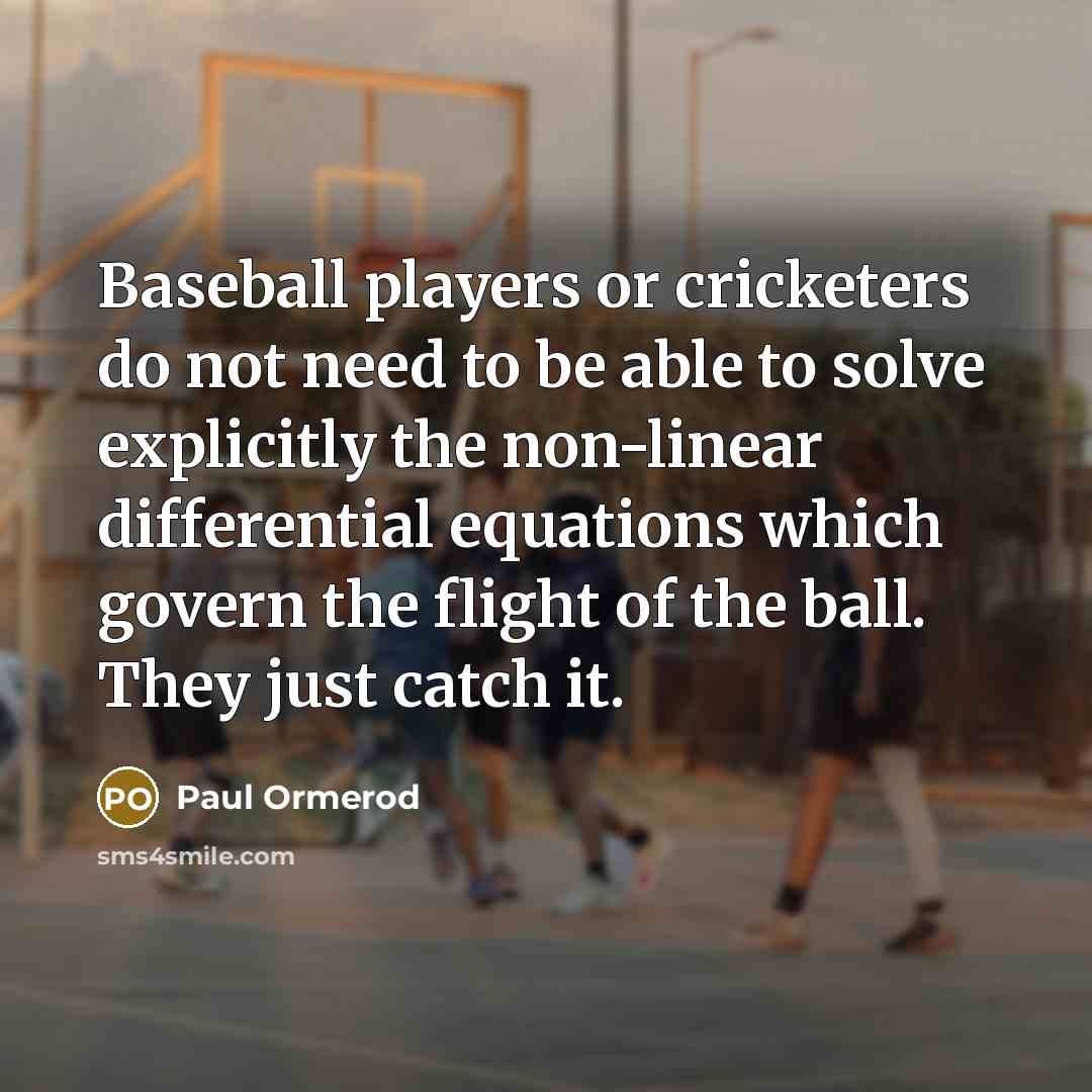 “Baseball players or cricketers do not need to be able to solve explicitly the non-linear differential equations which govern the flight of the ball. They just catch it.” quote by Paul Ormerod