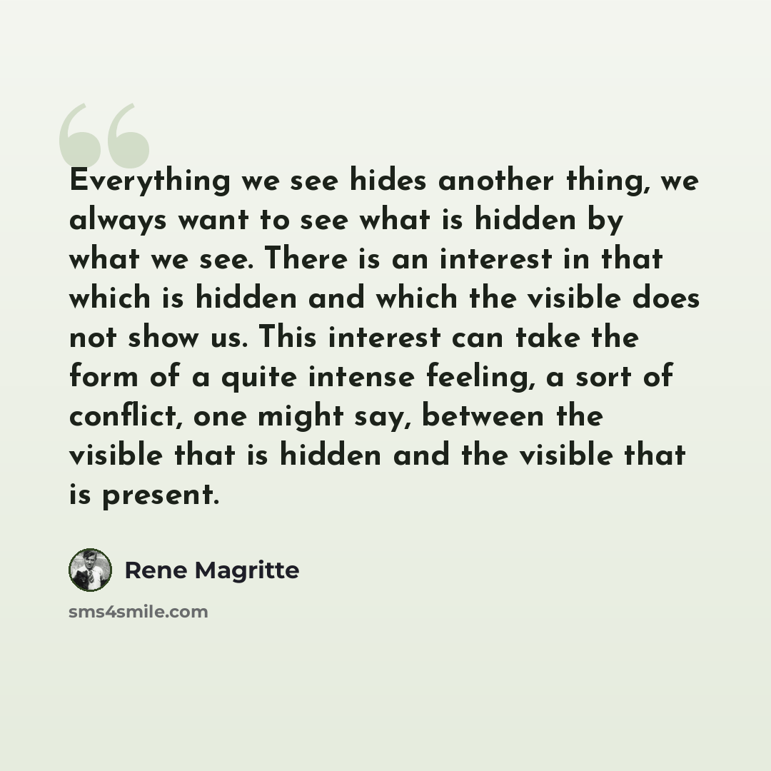 “Everything we see hides another thing, we always want to see what is hidden by what we see. There is an interest in that which is hidden and which the visible does not show us. This interest can take the form of a quite intense feeling, a sort of conflict, one might say, between the visible that…” quote by Rene Magritte